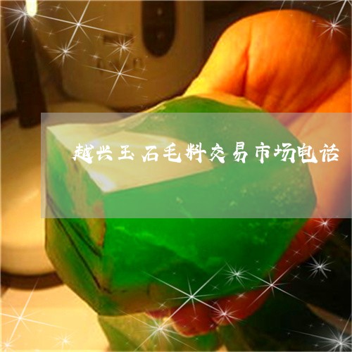 越兴玉石毛料交易市场电话/2023071135038 越兴玉石毛料交易市场电话/2023071135038