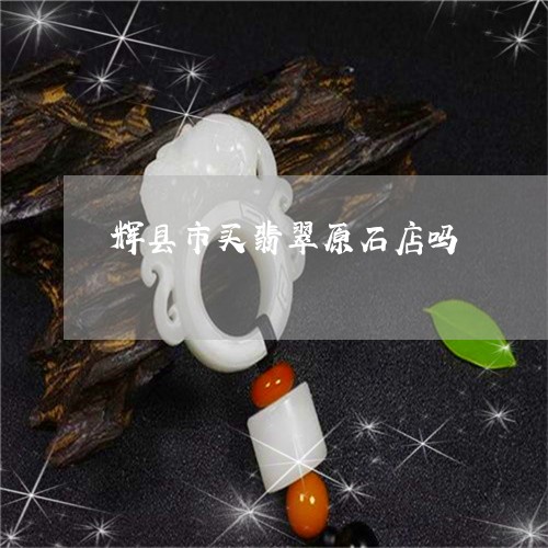 辉县市买翡翠原石店吗/2023060549471