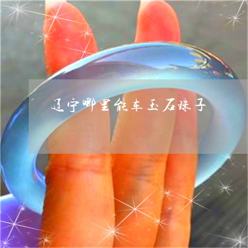辽宁哪里能车玉石珠子/2023060507268