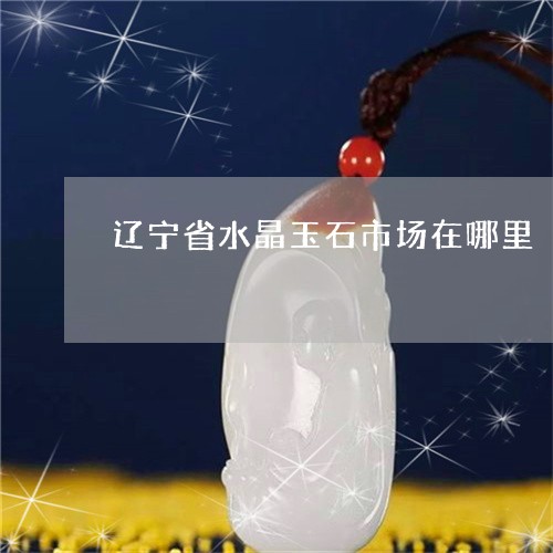 辽宁省水晶玉石市场在哪里/2023071118948