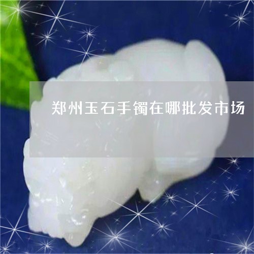 郑州玉石手镯在哪批发市场/2023071170581