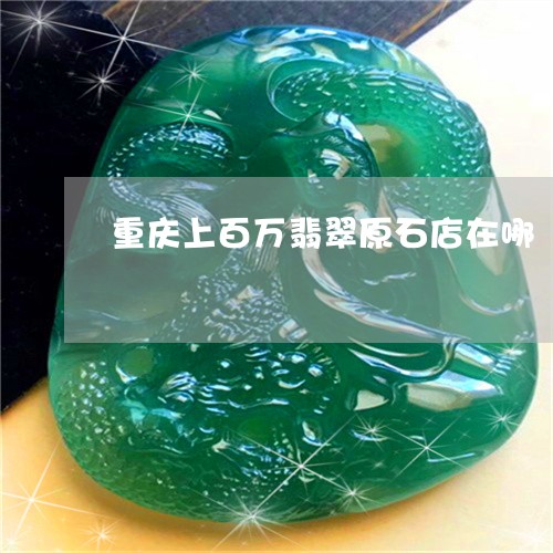 重庆上百万翡翠原石店在哪/2023071105070