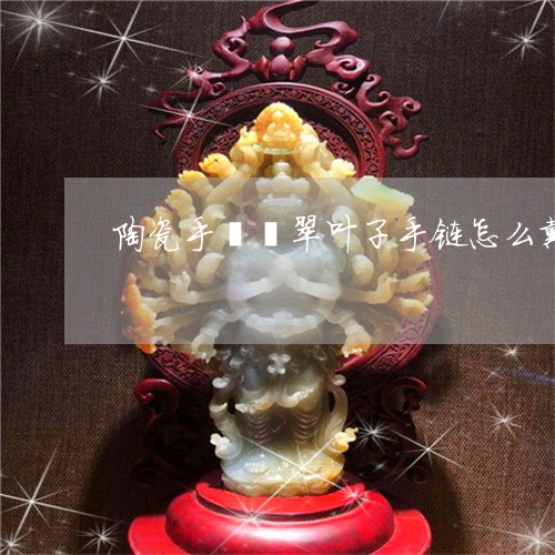 陶瓷手镯翡翠叶子手链怎么戴/2023071283606