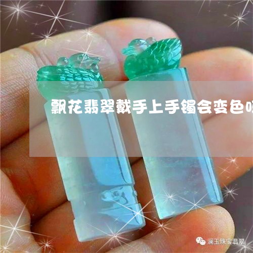 飘花翡翠戴手上手镯会变色吗/2023071271582