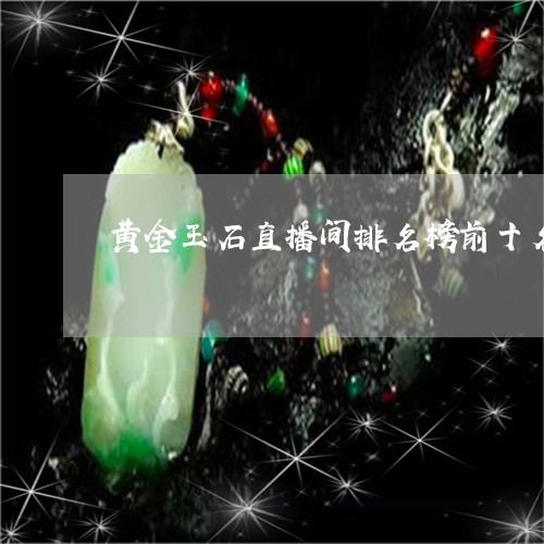 黄金玉石直播间排名榜前十名/2023071260372 黄金玉石直播间排名榜前十名/2023071260372