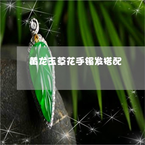 黄龙玉草花手镯发搭配/2023060306930