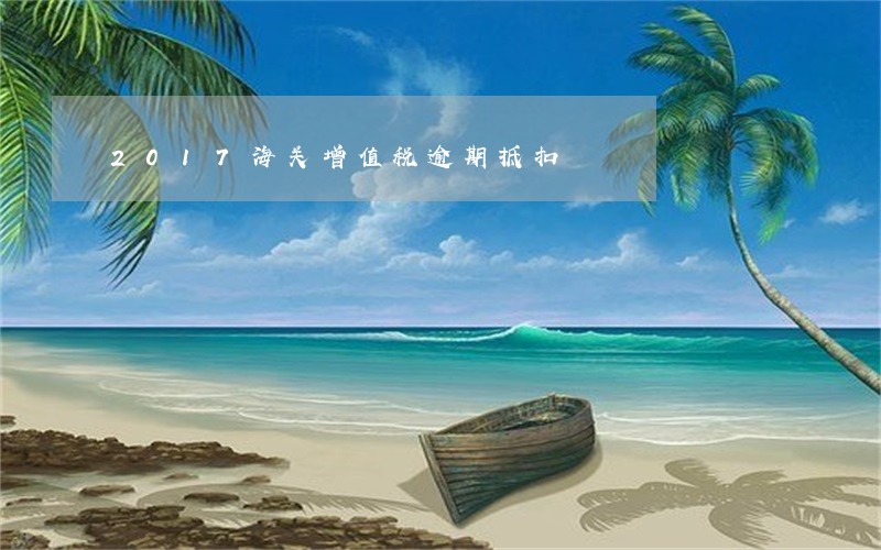2017海关增值税逾期抵扣 2017海关增值税逾期抵扣