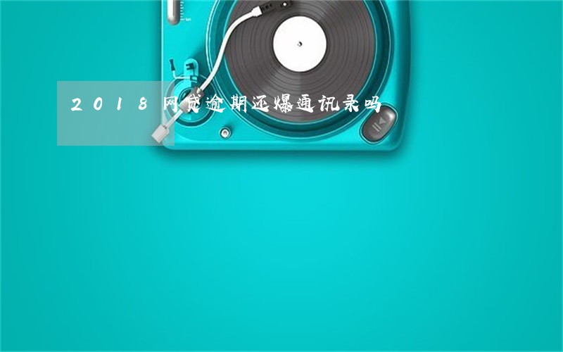 2018网贷逾期还爆通讯录吗 2018网贷逾期还爆通讯录吗