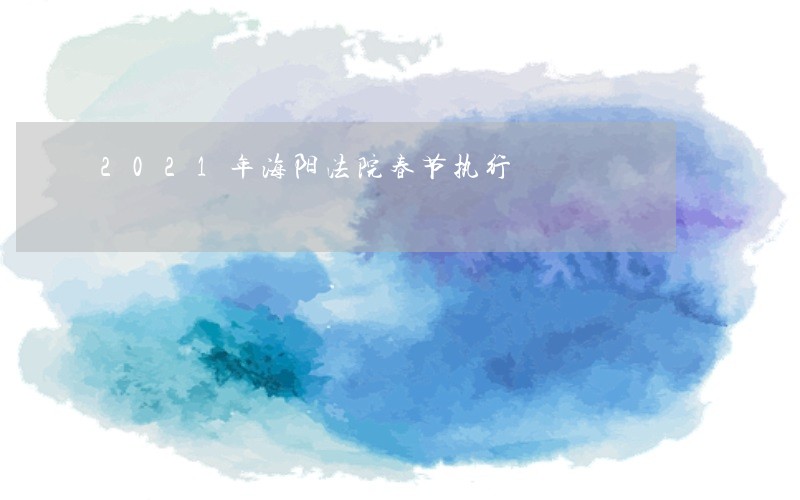 2021年海阳法院春节执行 2021年海阳法院春节执行