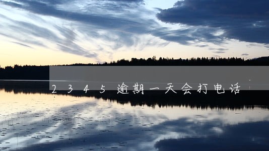 2345逾期一天会打电话 2345逾期一天会打电话