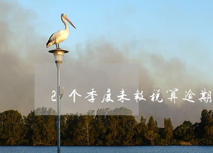 2个季度未报税算逾期几次 2个季度未报税算逾期几次