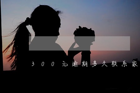 300元逾期多久联系家人 300元逾期多久联系家人