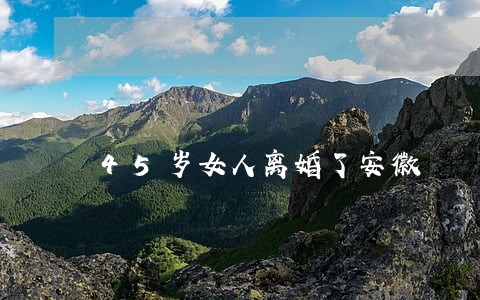 45岁女人离婚了安徽 45岁女人离婚了安徽