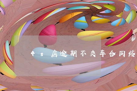 4s店逾期不交车合同终止吗 4s店逾期不交车合同终止吗