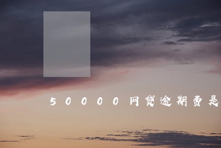 50000网贷逾期费是多少 50000网贷逾期费是多少