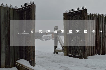 55高炮逾期接不接催收电话 55高炮逾期接不接催收电话