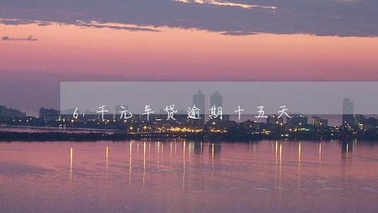 6千元车贷逾期十五天 6千元车贷逾期十五天