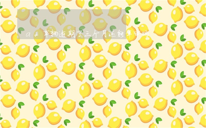 a2车辆逾期了三个月还能年审吗 a2车辆逾期了三个月还能年审吗