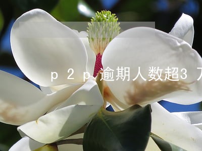 p2p逾期人数超3万人的平台 p2p逾期人数超3万人的平台