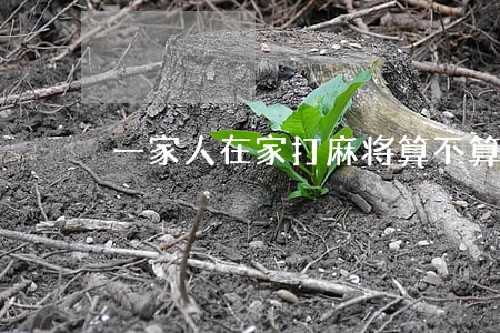一家人在家打麻将算不算违法 一家人在家打麻将算不算违法
