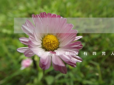 一点责任都没有的男人要离婚吗 一点责任都没有的男人要离婚吗