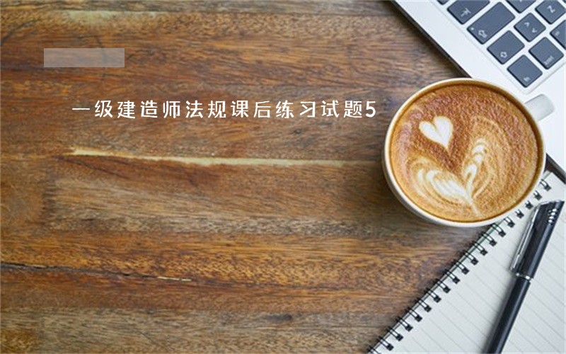 一级建造师法规课后练习试题5 一级建造师法规课后练习试题5