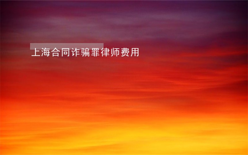 上海合同诈骗罪律师费用 上海合同诈骗罪律师费用
