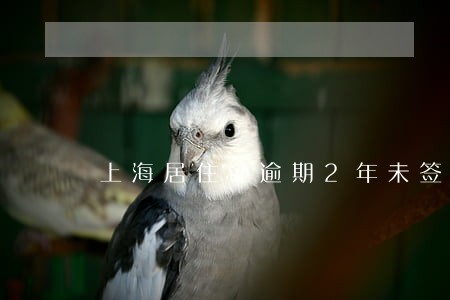上海居住证逾期2年未签注 上海居住证逾期2年未签注
