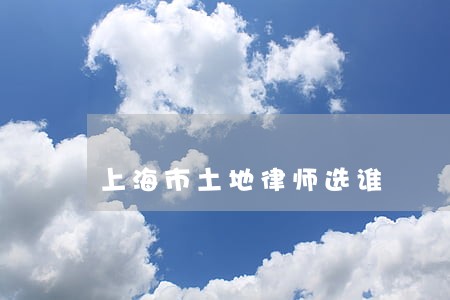 上海市土地律师选谁 上海市土地律师选谁