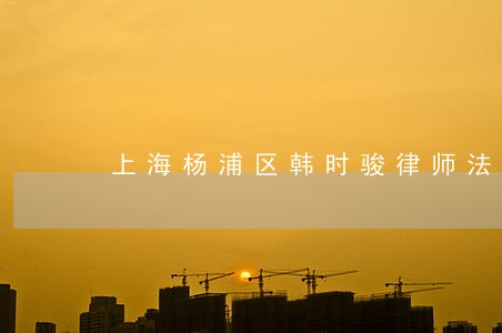 上海杨浦区韩时骏律师法律知识 上海杨浦区韩时骏律师法律知识
