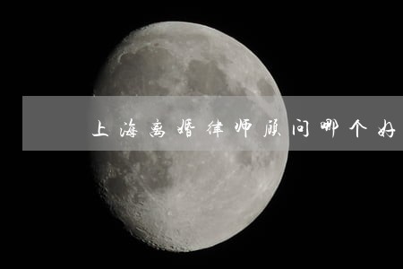 上海离婚律师顾问哪个好 上海离婚律师顾问哪个好