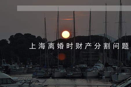 上海离婚时财产分割问题 上海离婚时财产分割问题