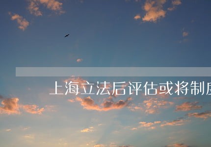 上海立法后评估或将制度化 上海立法后评估或将制度化