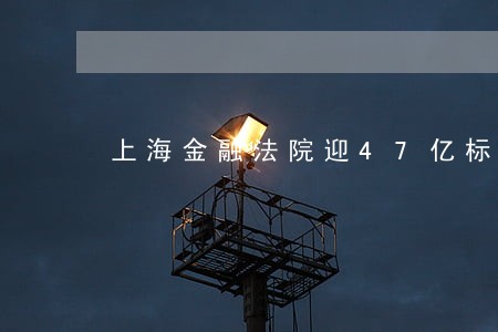 上海金融法院迎47亿标的案 上海金融法院迎47亿标的案