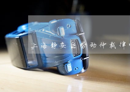 上海静安区劳动仲裁律师免费咨询 上海静安区劳动仲裁律师免费咨询