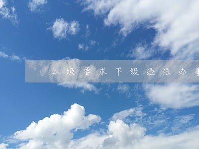 上级要求下级违法办事 上级要求下级违法办事