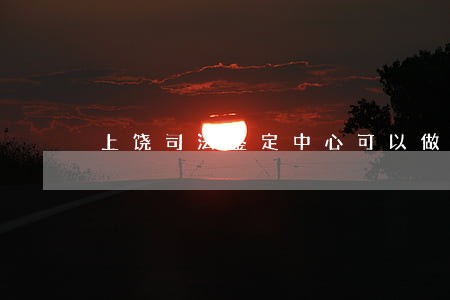 上饶司法鉴定中心可以做亲子鉴定吗 上饶司法鉴定中心可以做亲子鉴定吗
