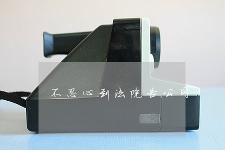 不忍心到法院告公司 不忍心到法院告公司