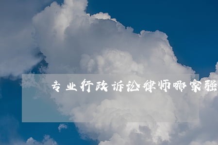 专业行政诉讼律师哪家强 专业行政诉讼律师哪家强