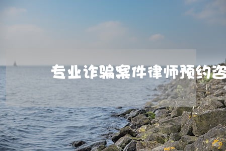 专业诈骗案件律师预约咨询 专业诈骗案件律师预约咨询