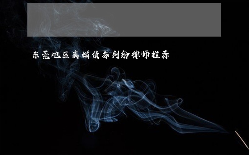 东莞地区离婚债务纠纷律师推荐 东莞地区离婚债务纠纷律师推荐