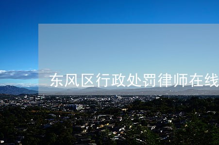 东风区行政处罚律师在线咨询 东风区行政处罚律师在线咨询
