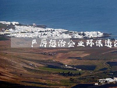 严厉惩治企业环保违法违规行为 严厉惩治企业环保违法违规行为