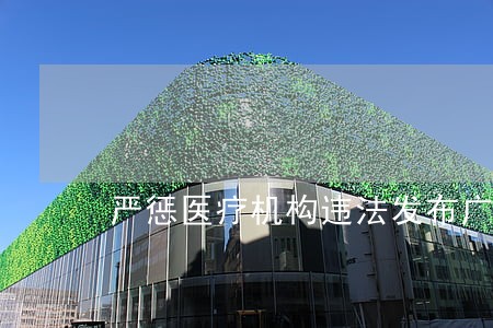 严惩医疗机构违法发布广告行为 严惩医疗机构违法发布广告行为
