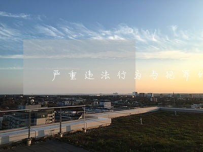 严重违法行为与犯罪的区别 严重违法行为与犯罪的区别