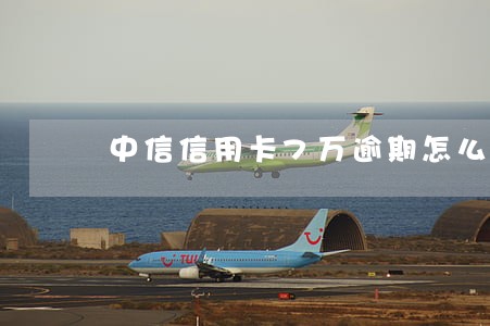 中信信用卡7万逾期怎么解决 中信信用卡7万逾期怎么解决