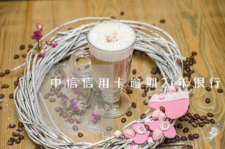 中信信用卡逾期2年银行会报警吗 中信信用卡逾期2年银行会报警吗