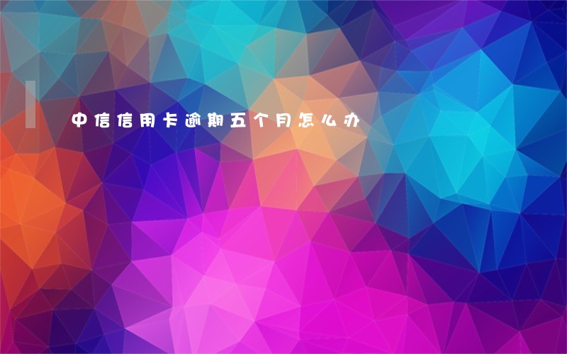 中信信用卡逾期五个月怎么办 中信信用卡逾期五个月怎么办