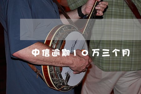 中信逾期10万三个月 中信逾期10万三个月