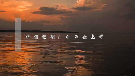 中信逾期10万会怎样 中信逾期10万会怎样